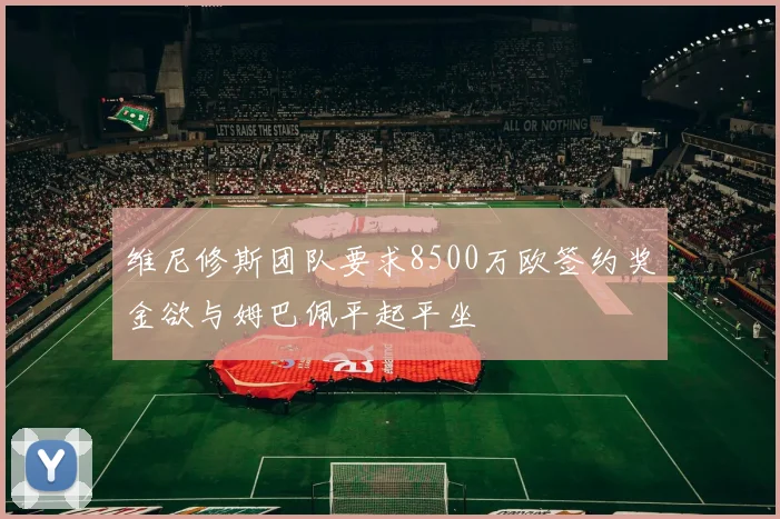 维尼修斯团队要求8500万欧签约奖金欲与姆巴佩平起平坐