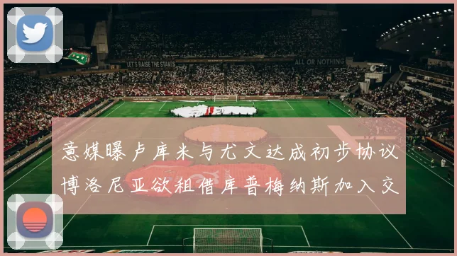 意媒曝卢库米与尤文达成初步协议博洛尼亚欲租借库普梅纳斯加入交易