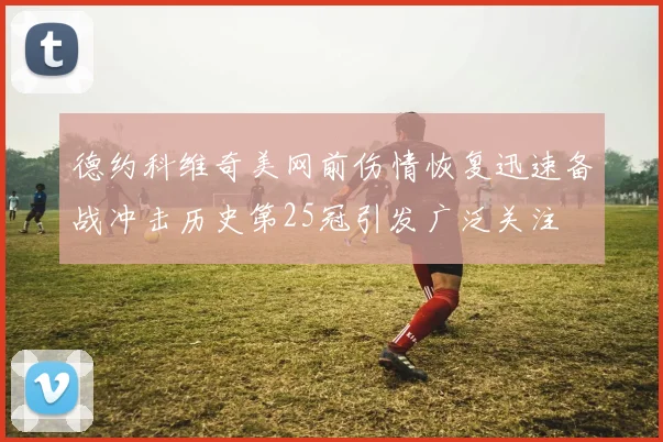 德约科维奇美网前伤情恢复迅速备战冲击历史第25冠引发广泛关注