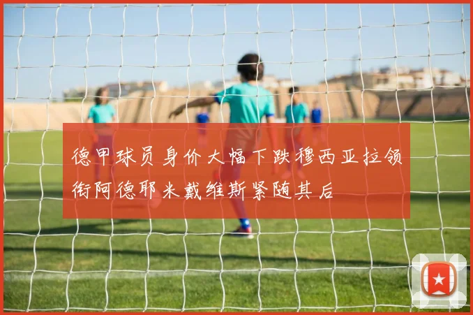 德甲球员身价大幅下跌穆西亚拉领衔阿德耶米戴维斯紧随其后