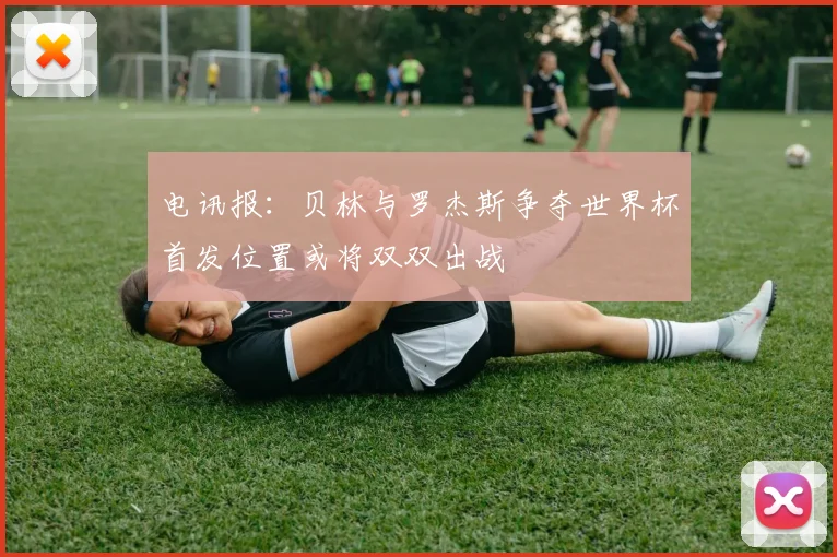 电讯报：贝林与罗杰斯争夺世界杯首发位置或将双双出战