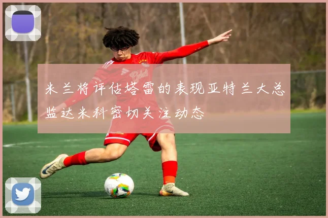 米兰将评估塔雷的表现亚特兰大总监达米科密切关注动态
