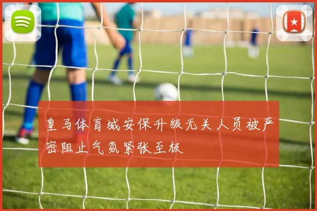 皇马体育城安保升级无关人员被严密阻止气氛紧张至极