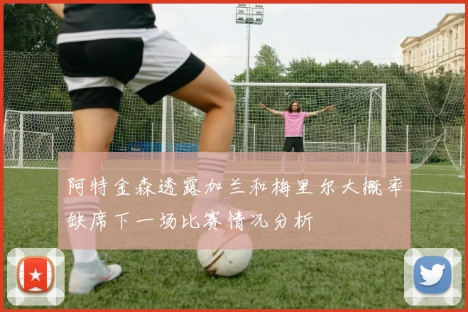 阿特金森透露加兰和梅里尔大概率缺席下一场比赛情况分析