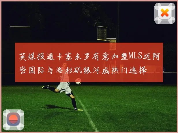 英媒报道卡塞米罗有意加盟MLS迈阿密国际与洛杉矶银河成热门选择