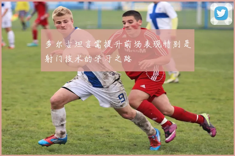 多尔古坦言需提升前场表现特别是射门技术的学习之路