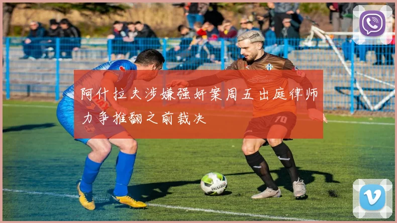 阿什拉夫涉嫌强奸案周五出庭律师力争推翻之前裁决