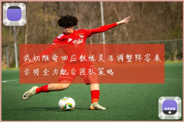 武切维奇回应教练灵活调整阵容表示将全力配合团队策略