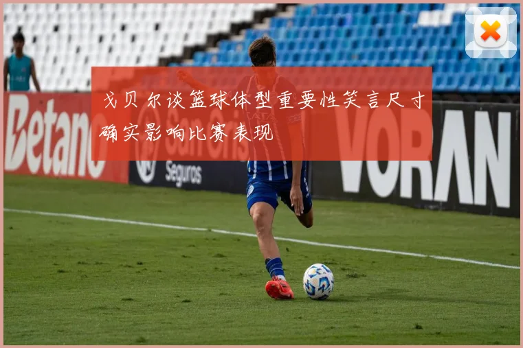 戈贝尔谈篮球体型重要性笑言尺寸确实影响比赛表现