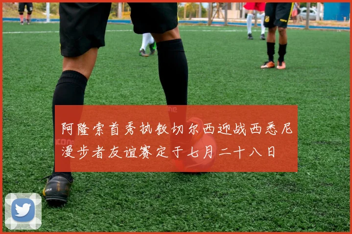 阿隆索首秀执教切尔西迎战西悉尼漫步者友谊赛定于七月二十八日