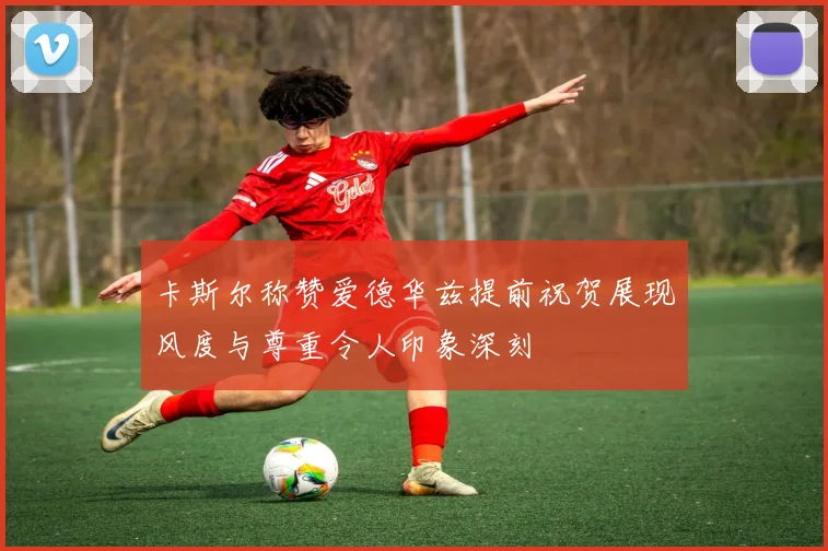 卡斯尔称赞爱德华兹提前祝贺展现风度与尊重令人印象深刻