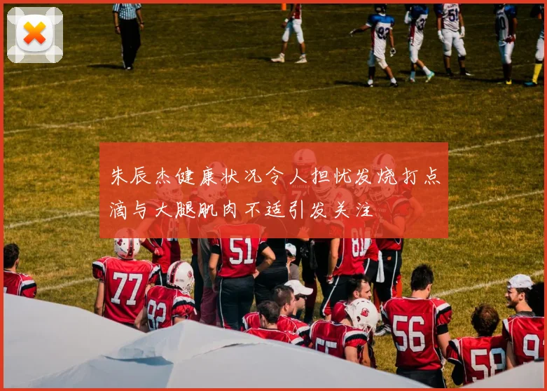 朱辰杰健康状况令人担忧发烧打点滴与大腿肌肉不适引发关注